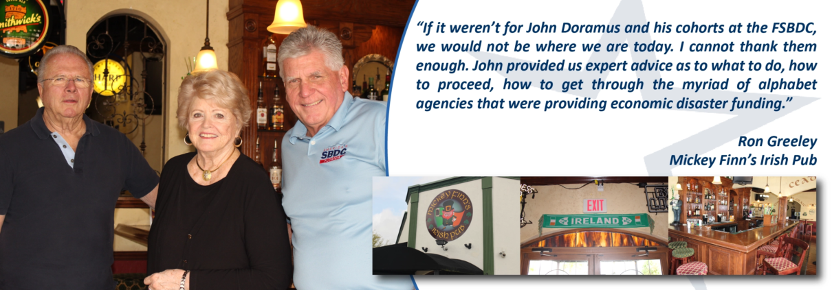 “If it weren’t for John Doramus and his cohorts at the FSBDC, we would not be where we are today. I cannot thank them enough. John provided us expert advice as to what to do, how to proceed, how to get through the myriad of alphabet agencies that were providing economic disaster funding. Ron Greely Mickey Finn's Irish Pub